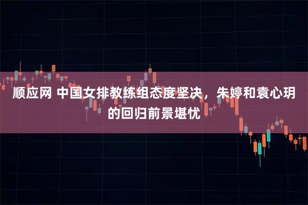 顺应网 中国女排教练组态度坚决，朱婷和袁心玥的回归前景堪忧