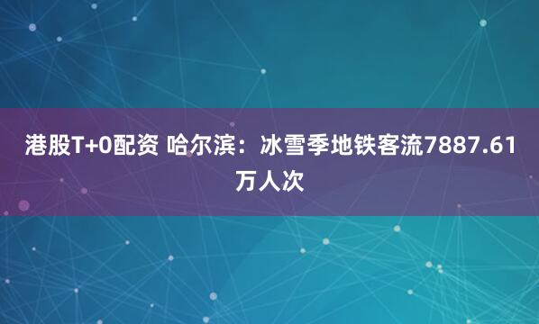 港股T+0配资 哈尔滨：冰雪季地铁客流7887.61万人次