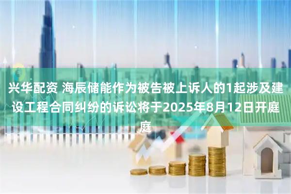 兴华配资 海辰储能作为被告被上诉人的1起涉及建设工程合同纠纷的诉讼将于2025年8月12日开庭