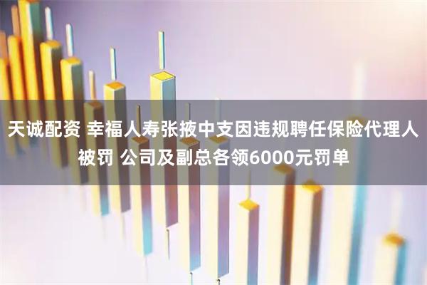 天诚配资 幸福人寿张掖中支因违规聘任保险代理人被罚 公司及副总各领6000元罚单