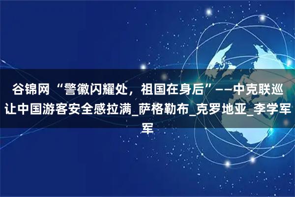 谷锦网 “警徽闪耀处，祖国在身后”——中克联巡让中国游客安全感拉满_萨格勒布_克罗地亚_李学军