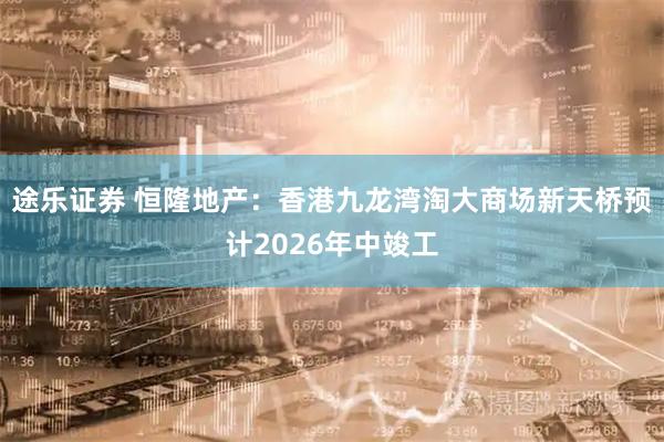 途乐证券 恒隆地产:香港九龙湾淘大商场新天桥预计2026年中竣工