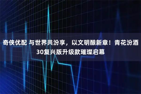 奇侠优配 与世界共汾享,以文明酿新章!青花汾酒30复兴版升级款璀璨启幕