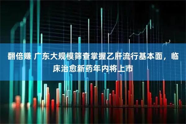 翻倍赚 广东大规模筛查掌握乙肝流行基本面，临床治愈新药年内将上市