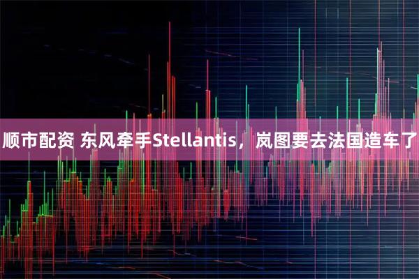顺市配资 东风牵手Stellantis，岚图要去法国造车了