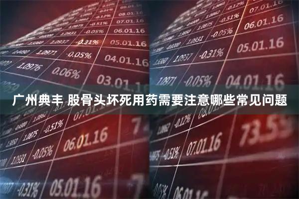 广州典丰 股骨头坏死用药需要注意哪些常见问题