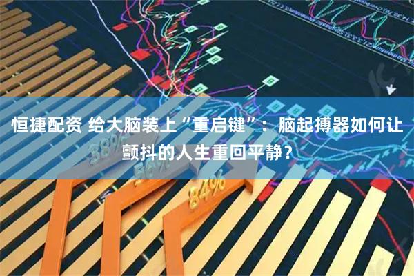 恒捷配资 给大脑装上“重启键”：脑起搏器如何让颤抖的人生重回平静？