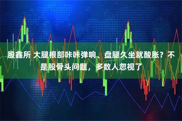 股鑫所 大腿根部咔咔弹响、盘腿久坐就酸胀？不是股骨头问题，多数人忽视了