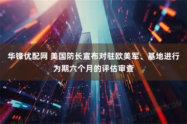 华锋优配网 美国防长宣布对驻欧美军、基地进行为期六个月的评估审查