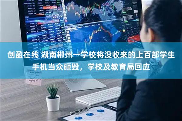 创盈在线 湖南郴州一学校将没收来的上百部学生手机当众砸毁，学校及教育局回应