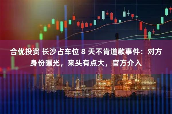 合优投资 长沙占车位 8 天不肯道歉事件：对方身份曝光，来头有点大，官方介入