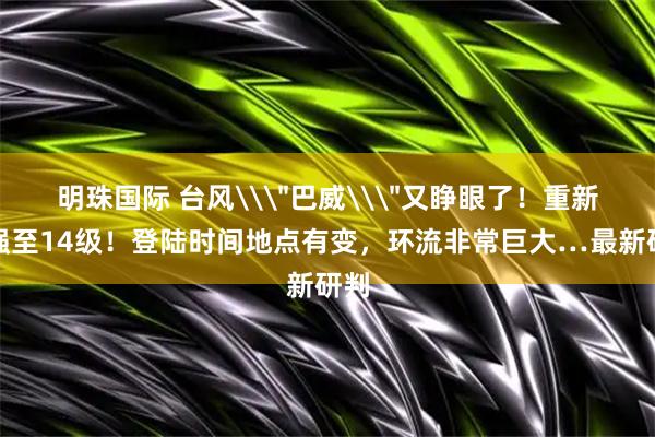 明珠国际 台风\＂巴威\＂又睁眼了！重新加强至14级！登陆时间地点有变，环流非常巨大…最新研判