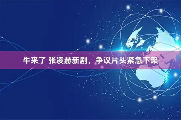 牛来了 张凌赫新剧，争议片头紧急下架