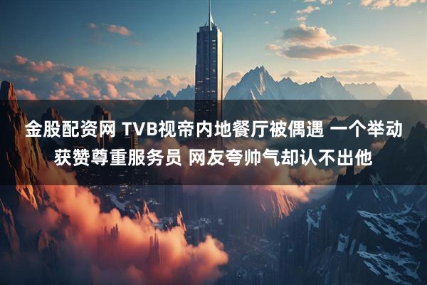 金股配资网 TVB视帝内地餐厅被偶遇 一个举动获赞尊重服务员 网友夸帅气却认不出他